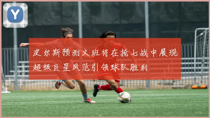 皮尔斯预测文班将在抢七战中展现超级巨星风范引领球队胜利