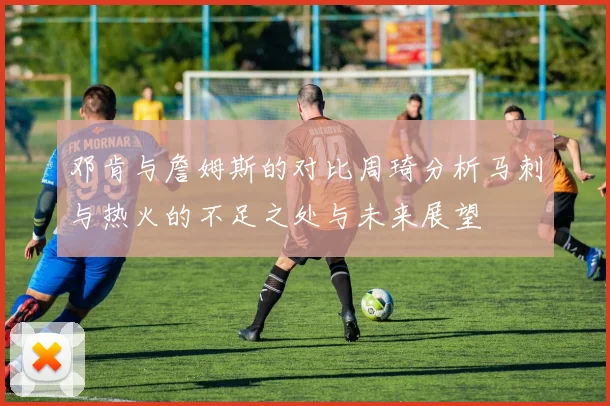 邓肯与詹姆斯的对比周琦分析马刺与热火的不足之处与未来展望