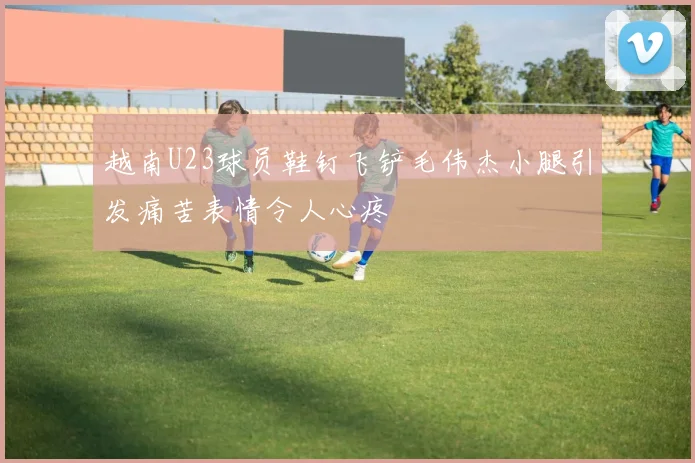 越南U23球员鞋钉飞铲毛伟杰小腿引发痛苦表情令人心疼