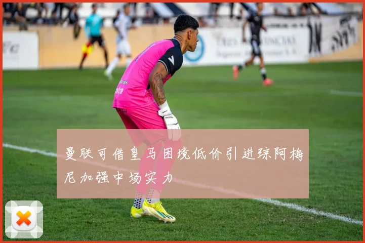 曼联可借皇马困境低价引进琼阿梅尼加强中场实力