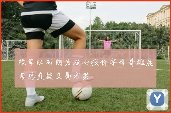 绿军以布朗为核心报价字母哥雄鹿考虑直接交易方案