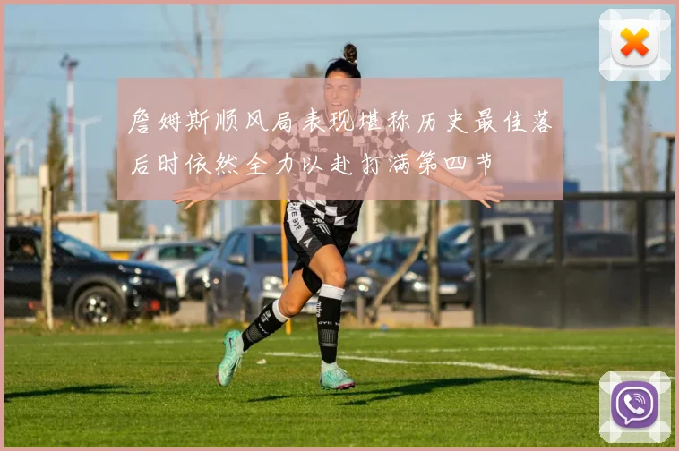 詹姆斯顺风局表现堪称历史最佳落后时依然全力以赴打满第四节