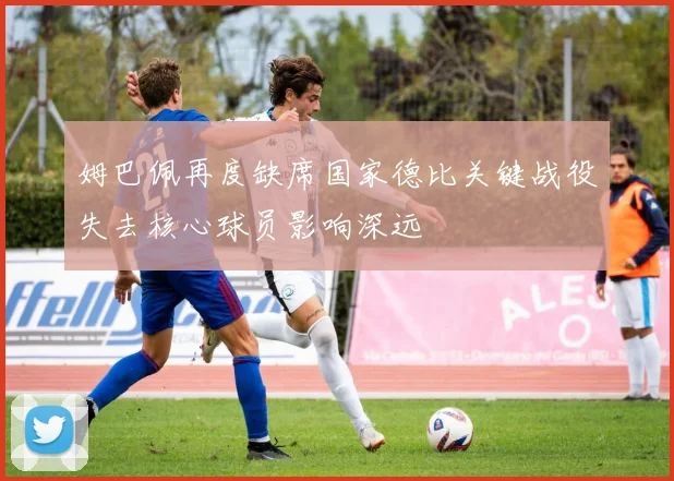 姆巴佩再度缺席国家德比关键战役失去核心球员影响深远