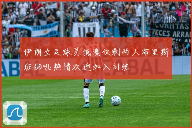 伊朗女足球员抵澳仅剩两人布里斯班狮吼热情欢迎加入训练
