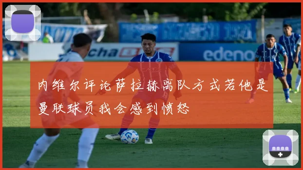 内维尔评论萨拉赫离队方式若他是曼联球员我会感到愤怒