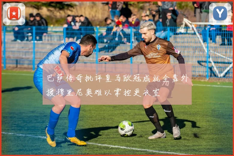 巴萨传奇批评皇马欧冠成就全靠外援穆里尼奥难以掌控更衣室