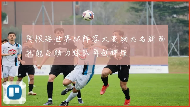 阿根廷世界杯阵容大变动九名新面孔能否助力球队再创辉煌