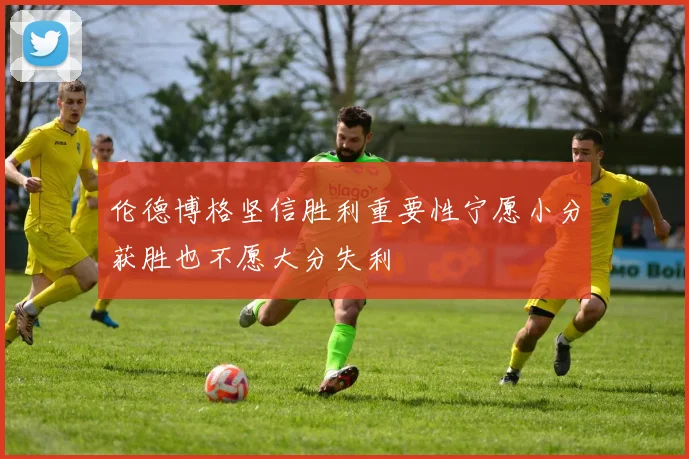 伦德博格坚信胜利重要性宁愿小分获胜也不愿大分失利