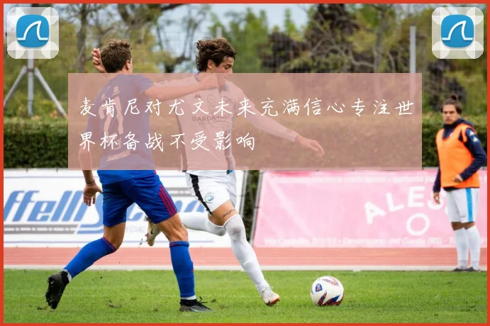 麦肯尼对尤文未来充满信心专注世界杯备战不受影响