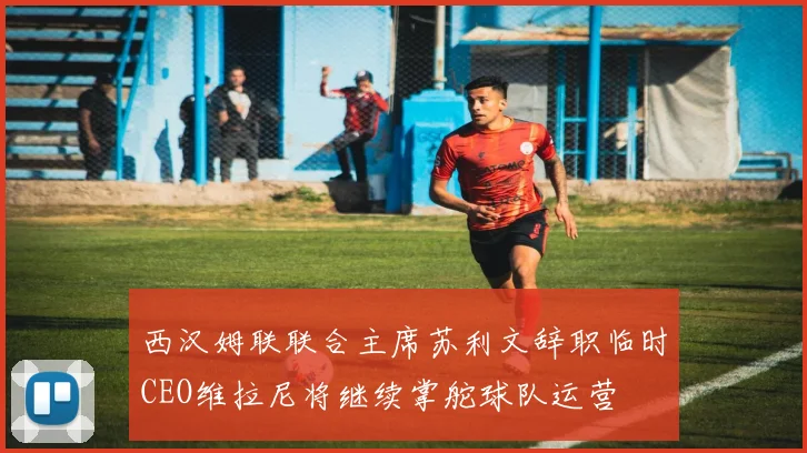 西汉姆联联合主席苏利文辞职临时CEO维拉尼将继续掌舵球队运营
