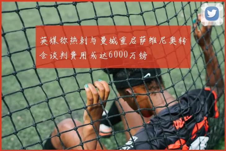 英媒称热刺与曼城重启萨维尼奥转会谈判费用或达6000万镑