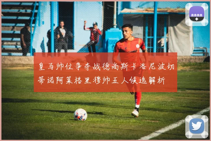 皇马帅位争夺战德尚斯卡洛尼波切蒂诺阿莱格里穆帅五人候选解析