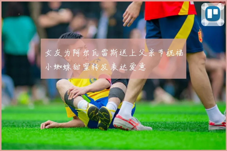 女友为阿尔瓦雷斯送上父亲节祝福小蜘蛛甜蜜转发表达爱意