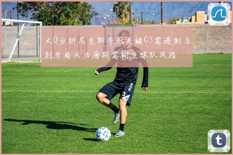 大Q分析尼克斯夺冠关键G5需遏制马刺开局火力唐斯需树立球队风格