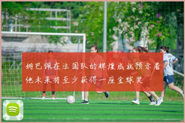 姆巴佩在法国队的辉煌成就预示着他未来将至少获得一座金球奖
