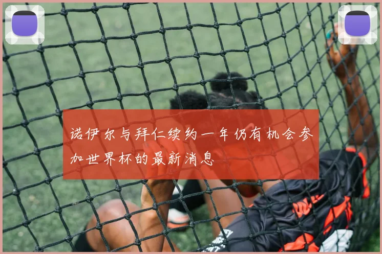 诺伊尔与拜仁续约一年仍有机会参加世界杯的最新消息