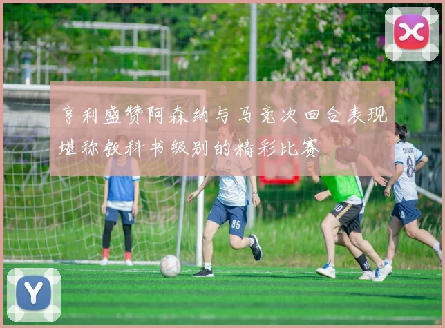 亨利盛赞阿森纳与马竞次回合表现堪称教科书级别的精彩比赛