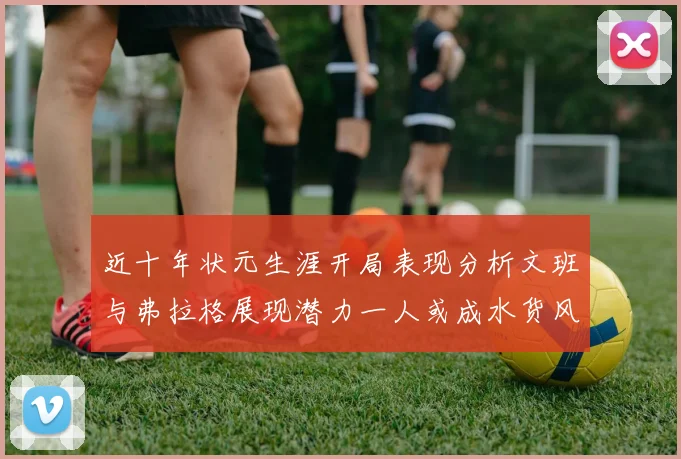 近十年状元生涯开局表现分析文班与弗拉格展现潜力一人或成水货风险