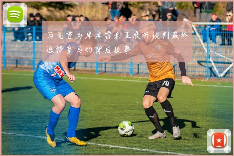 马竞曾为库库雷利亚展开谈判最终选择皇马的背后故事