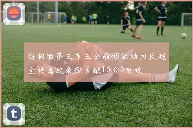 孙铭徽第三节三分雨倾洒助力反超全场高效表现贡献16分3助攻
