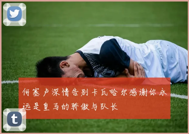 何塞卢深情告别卡瓦哈尔感谢你永远是皇马的骄傲与队长