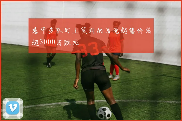 意甲多队盯上莫利纳马竞起售价或超3000万欧元