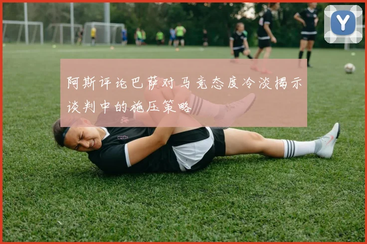 阿斯评论巴萨对马竞态度冷淡揭示谈判中的施压策略