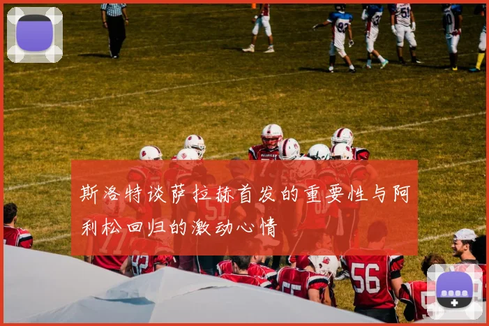 斯洛特谈萨拉赫首发的重要性与阿利松回归的激动心情