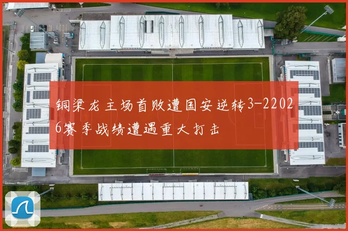 铜梁龙主场首败遭国安逆转3-22026赛季战绩遭遇重大打击