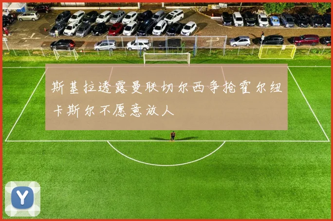 斯基拉透露曼联切尔西争抢霍尔纽卡斯尔不愿意放人