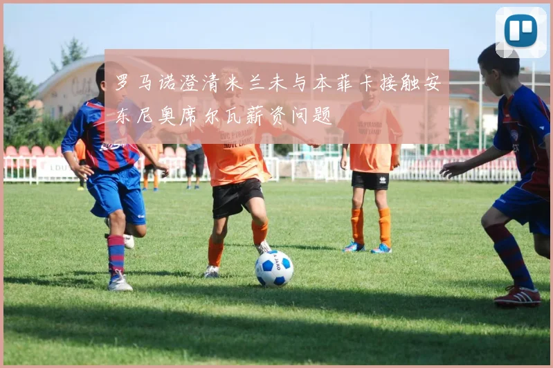 罗马诺澄清米兰未与本菲卡接触安东尼奥席尔瓦薪资问题