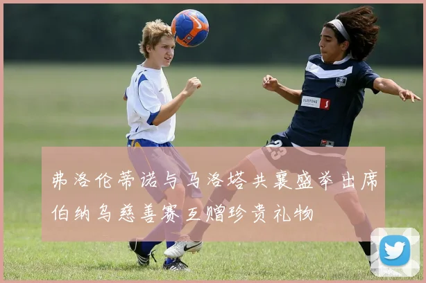 弗洛伦蒂诺与马洛塔共襄盛举出席伯纳乌慈善赛互赠珍贵礼物